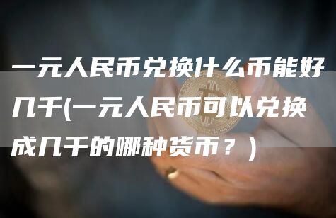 一元人民币兑换什么币能好几千 - 一元人民币可以兑换成几千的哪种货币？